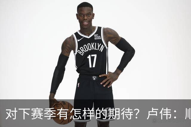 对下赛季有怎样的期待？卢伟：顺其自然 我们还有很大提升空间